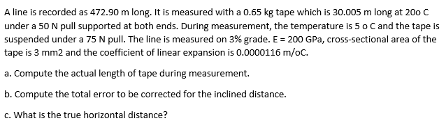 A line is recorded as 472.90 m long. It is measured with a 0.65 kg tape which is 30.005 m long at 200 C
under a 50 N pull supported at both ends. During measurement, the temperature is 5 o C and the tape is
suspended under a 75 N pull. The line is measured on 3% grade. E = 200 GPa, cross-sectional area of the
tape is 3 mm2 and the coefficient of linear expansion is 0.0000116 m/oc.
a. Compute the actual length of tape during measurement.
b. Compute the total error to be corrected for the inclined distance.
c. What is the true horizontal distance?
