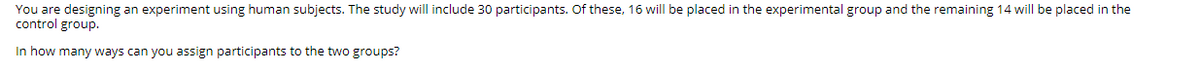 You are designing an experiment using human subjects. The study will include 30 participants. Of these, 16 will be placed in the experimental group and the remaining 14 will be placed in the
control group.
In how many ways can you assign participants to the two groups?
