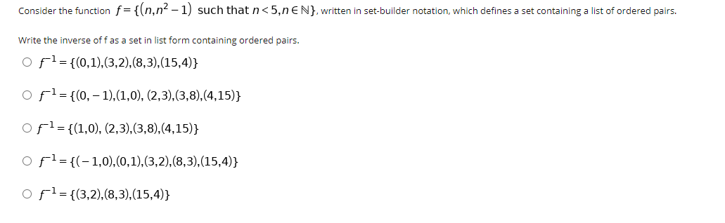 **Title: Understanding Inverse Functions through Set-Builder Notation**

**Introduction:**
Consider the function \( f = \{(n, n^2 - 1) \} \) such that \( n < 5 \) and \( n \in \mathbb{N} \), written in set-builder notation, which defines a set containing a list of ordered pairs.

---

**Objective:**
Write the inverse of \( f \) as a set in list form containing ordered pairs.

**Options:**

1. \( f^{-1} = \{(0,1), (3,2), (8,3), (15,4)\} \)
2. \( f^{-1} = \{(0, -1), (1,0), (2,3), (3,8), (4,15)\} \)
3. \( f^{-1} = \{(1,0), (2,3), (3,8), (4,15)\} \)
4. \( f^{-1} = \{(-1,0), (0,1), (3,2), (8,3), (15,4)\} \)
5. \( f^{-1} = \{(3,2), (8,3), (15,4)\} \)

---

**Explanation:**

To find the correct inverse of the function \( f \), we begin by identifying the original set of ordered pairs from the function \( f \). The function \( f \) is defined as:

\[ f = \{(n, n^2 - 1) \mid n < 5, n \in \mathbb{N}\} \]

Here \( \mathbb{N} \) represents the set of natural numbers.

As per the definition, we need to identify the elements \( (n, n^2 - 1) \) for \( n = 1, 2, 3, 4 \):

1. For \( n = 1 \): \( (1, 1^2 - 1) = (1, 0) \)
2. For \( n = 2 \): \( (2, 2^2 - 1) = (2, 3) \)
3. For \( n = 3 \): \( (3, 3^2 - 1) = (3