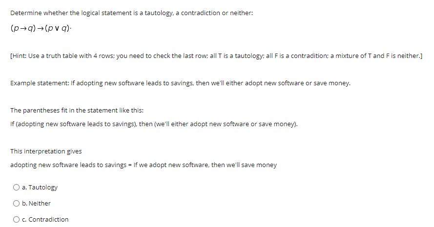 Determine whether the logical statement is a tautology, a contradiction or neither:
(p→q) → (p v q).
[Hint: Use a truth table with 4 rows; you need to check the last row; all T is a tautology: all F is a contradition; a mixture of T and F is neither.]
Example statement: If adopting new software leads to savings, then we'll either adopt new software or save money.
The parentheses fit in the statement like this:
If (adopting new software leads to savings), then (we'll either adopt new software or save money).
This interpretation gives
adopting new software leads to savings = If we adopt new software, then we'll save money
O a. Tautology
O b. Neither
Oc. Contradiction
