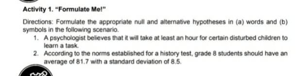 Activity 1. "Formulate Me!"
Directions: Formulate the appropriate null and alternative hypotheses in (a) words and (b)
symbols in the following scenario.
1. A psychologist believes that it will take at least an hour for certain disturbed children to
learn a task.
2. According to the norms established for a history test, grade 8 students should have an
average of 81.7 with a standard deviation of 8.5.
