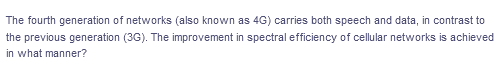 The fourth generation of networks (also known as 4G) carries both speech and data, in contrast to
the previous generation (3G). The improvement in spectral efficiency of cellular networks is achieved
in what manner?
