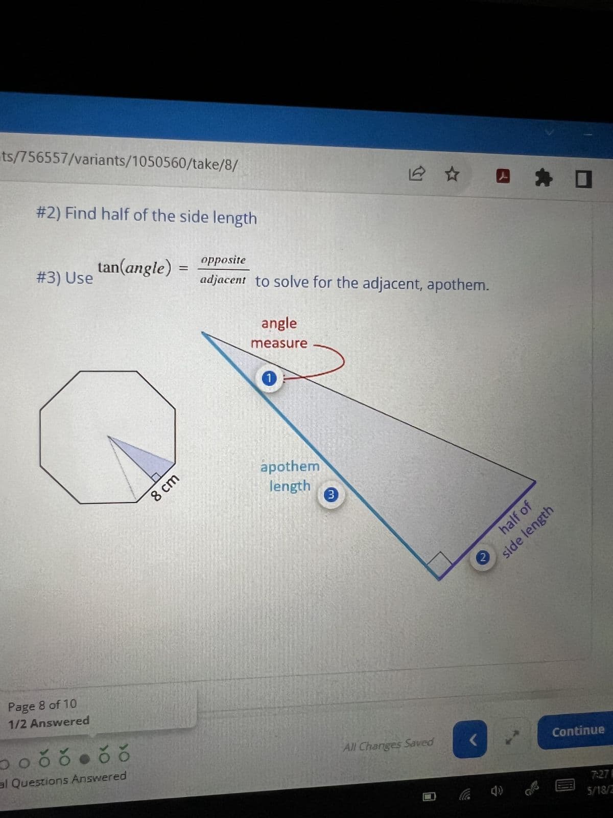 ts/756557/variants/1050560/take/8/
#2) Find half of the side length
#3) Use
Page 8 of 10
1/2 Answered
tan(angle)
očŏ. čŏ
al Questions Answered
8 cm
=
opposite
adjacent to solve for the adjacent, apothem.
angle
measure
1
apothem
length
12
3
All Changes Saved
side length
2
*
half of
Continue
7:27 F
5/18/2