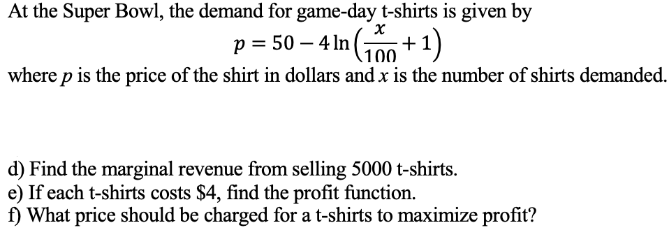 At the Super Bowl, the demand for game-day t-shirts is given by
p = 50 – 4 In (;
100
+1)
where p is the price of the shirt in dollars and x is the number of shirts demanded.
d) Find the marginal revenue from selling 5000 t-shirts.
e) If each t-shirts costs $4, find the profit function.
f) What price should be charged for a t-shirts to maximize profit?
