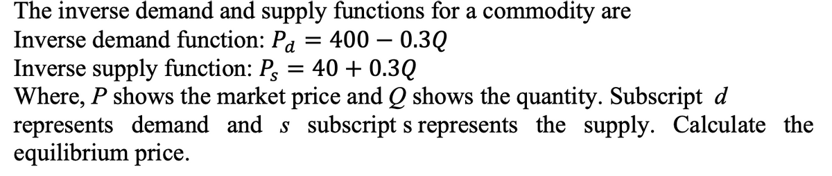 The inverse demand and supply functions for a commodity are
Inverse demand function: Pa = 400 – 0.3Q
Inverse supply function: P, = 40 + 0.3Q
Where, P shows the market price and Q shows the quantity. Subscript d
represents demand and s subscript s represents the supply. Calculate the
equilibrium price.
