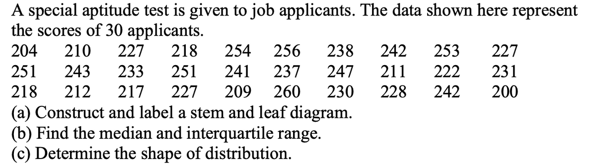 A special aptitude test is given to job applicants. The data shown here represent
the scores of 30 applicants.
204
210
227
218
254
256
238
242
253
227
251
243
233
251
241
237
247
211
222
231
218
212
217
227
209
260
230
228
242
200
(a) Construct and label a stem and leaf diagram.
(b) Find the median and interquartile range.
(c) Determine the shape of distribution.
