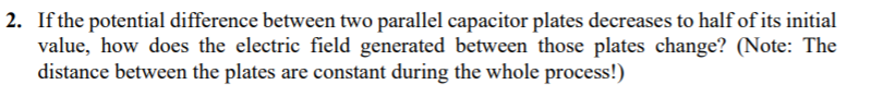 If the potential difference between two parallel capacitor plates decreases to halfof its initial
value, how does the electric field generated between those plates change? (Note: The
distance between the plates are constant during the whole process!)
