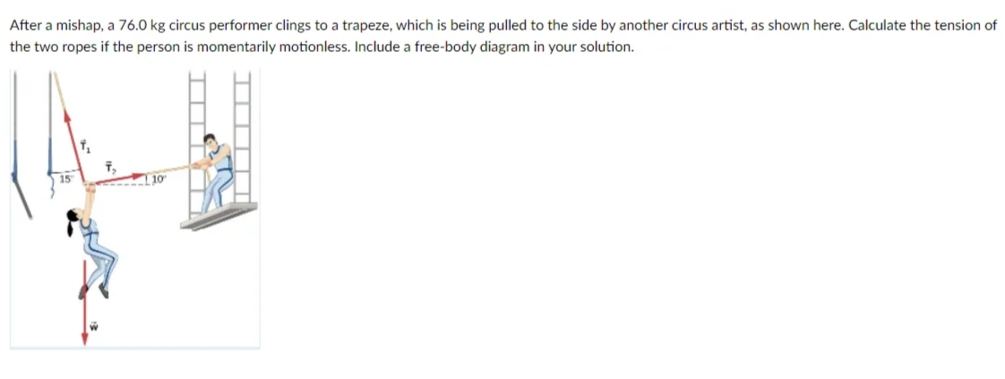 After a mishap, a 76.0 kg circus performer clings to a trapeze, which is being pulled to the side by another circus artist, as shown here. Calculate the tension of
the two ropes if the person is momentarily motionless. Include a free-body diagram in your solution.
15
10

