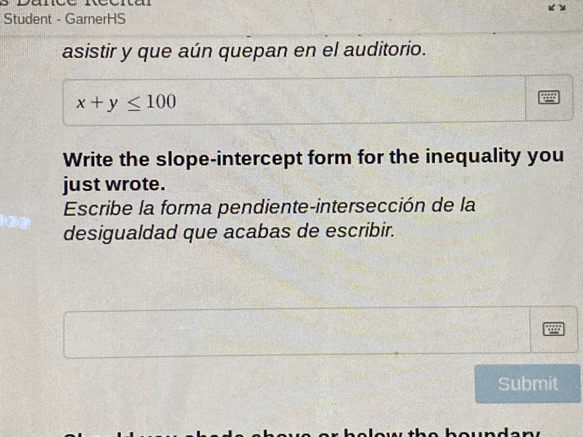 Student GarnerHS
asistir y que aún quepan en el auditorio.
x+y <100
Write the slope-intercept form for the inequality you
just wrote.
Escribe la forma pendiente-intersección de la
desigualdad que acabas de escribir.
Submit
eorholow the boundary
