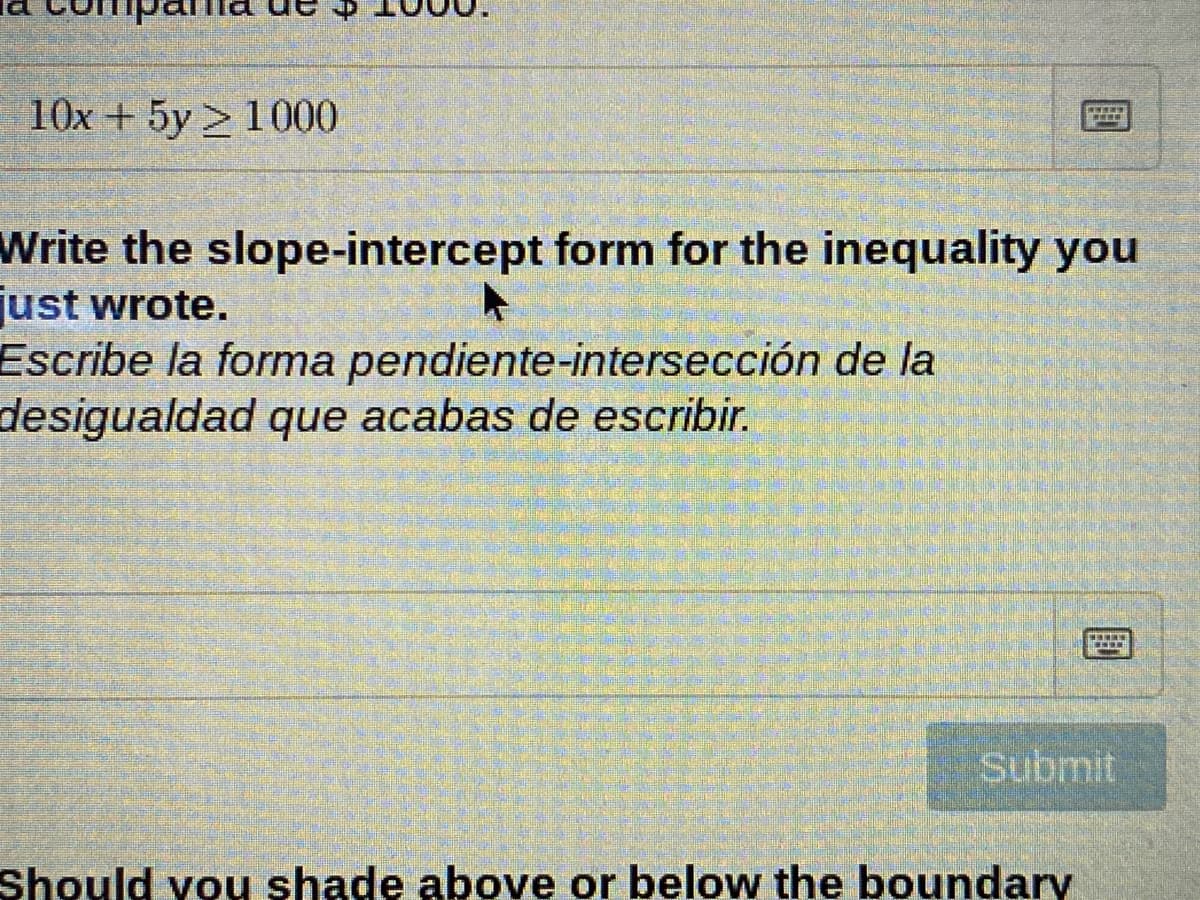 10x + 5y 1000
Write the slope-intercept form for the inequality you
just wrote.
Escribe la forma pendiente-intersección de la
desigualdad que acabas de escribir.
Submit
Should vou shade above or below the boundary
