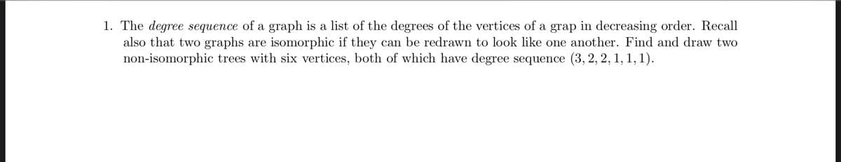 1. The degree sequence of a graph is a list of the degrees of the vertices of a grap in decreasing order. Recall
also that two graphs are isomorphic if they can be redrawn to look like one another. Find and draw two
non-isomorphic trees with six vertices, both of which have degree sequence (3, 2, 2, 1, 1, 1).