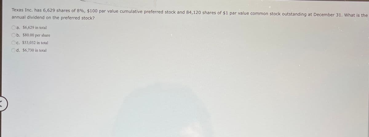 Texas Inc. has 6,629 shares of 8%, $100 par value cumulative preferred stock and 84,120 shares of $1 par value common stock outstanding at December 31. What is the
annual dividend on the preferred stock?
a. $6,629 in total
Ob. $80.00 per share
Oc. $53,032 in total
d. $6,730 in total