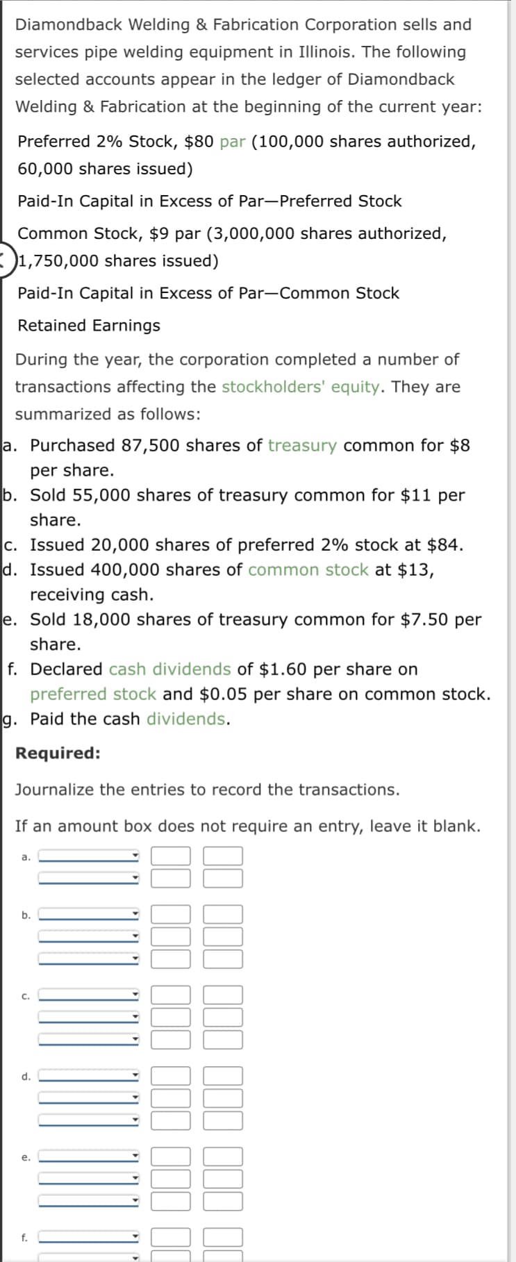 Diamondback Welding & Fabrication Corporation sells and
services pipe welding equipment in Illinois. The following
selected accounts appear in the ledger of Diamondback
Welding & Fabrication at the beginning of the current year:
Preferred 2% Stock, $80 par (100,000 shares authorized,
60,000 shares issued)
Paid-In Capital in Excess of Par-Preferred Stock
Common Stock, $9 par (3,000,000 shares authorized,
1,750,000 shares issued)
Paid-In Capital in Excess of Par-Common Stock
Retained Earnings
During the year, the corporation completed a number of
transactions affecting the stockholders' equity. They are
summarized as follows:
a. Purchased 87,500 shares of treasury common for $8
per share.
b. Sold 55,000 shares of treasury common for $11 per
share.
c. Issued 20,000 shares of preferred 2% stock at $84.
d. Issued 400,000 shares of common stock at $13,
receiving cash.
e. Sold 18,000 shares of treasury common for $7.50 per
share.
f. Declared cash dividends of $1.60 per share on
preferred stock and $0.05 per share on common stock.
g. Paid the cash dividends.
Required:
Journalize the entries to record the transactions.
If an amount box does not
a.
b.
C.
d.
e.
f.
require
000 000 000 000 00
00000
an entry, leave it blank.