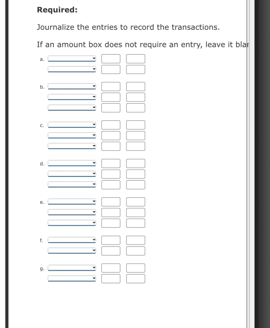 Required:
Journalize the entries to record the transactions.
If an amount box does not require an entry, leave it blar
a.
b.
C.
d.
e.
f.
g.
100 00