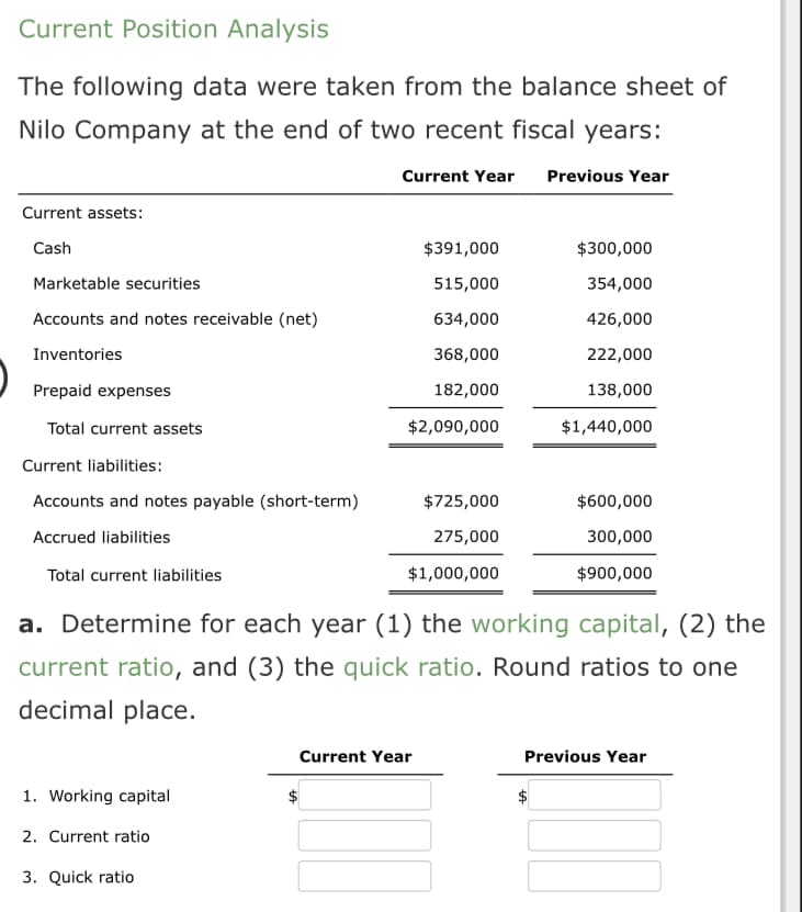 Current Position Analysis
The following data were taken from the balance sheet of
Nilo Company at the end of two recent fiscal years:
Current assets:
Cash
Marketable securities
Accounts and notes receivable (net)
Inventories
Prepaid expenses
Total current assets
Current liabilities:
Accounts and notes payable (short-term)
Accrued liabilities
Total current liabilities
1. Working capital
2. Current ratio
Current Year Previous Year
3. Quick ratio
$391,000
515,000
634,000
368,000
182,000
$2,090,000
$725,000
275,000
$1,000,000
a. Determine for each year (1) the working capital, (2) the
current ratio, and (3) the quick ratio. Round ratios to one
decimal place.
Current Year
$300,000
354,000
426,000
222,000
138,000
$1,440,000
$600,000
300,000
$900,000
LA
Previous Year