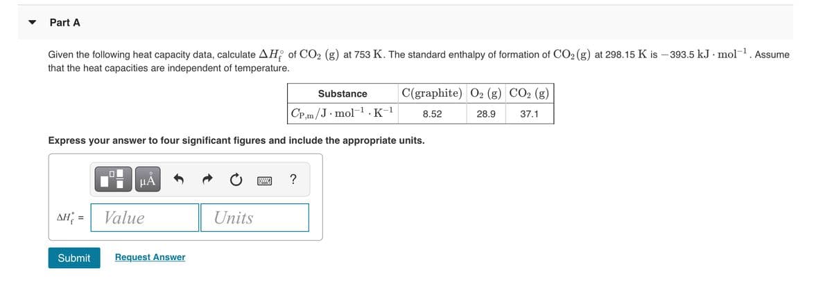 Part A
Given the following heat capacity data, calculate AH; of CO2 (g) at 753 K. The standard enthalpy of formation of CO2 (g) at 298.15 K is – 393.5 kJ · mol. Assume
that the heat capacities are independent of temperature.
Substance
C(graphite) O2 (g) CO2 (g)
CP,m/J· mol-1 .K-1
37.1
8.52
28.9
Express your answer to four significant figures and include the appropriate units.
HÀ
AH =
Value
Units
Submit
Request Answer
