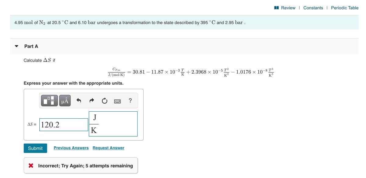 I Review | Constants I Periodic Table
4.95 mol of N2 at 20.5 ° C and 6.10 bar undergoes a transformation to the state described by 395 °C and 2.95 bar .
Part A
Calculate AS if
CP,m
= 30.81 – 11.87 × 10-3 + 2.3968 × 10-5 T²
K
1.0176 × 10-8 T³
K3
J/(mol-K)
K?
Express your answer with the appropriate units.
HÅ
J
AS = | 120.2
K
Submit
Previous Answers Request Answer
X Incorrect; Try Again; 5 attempts remaining
