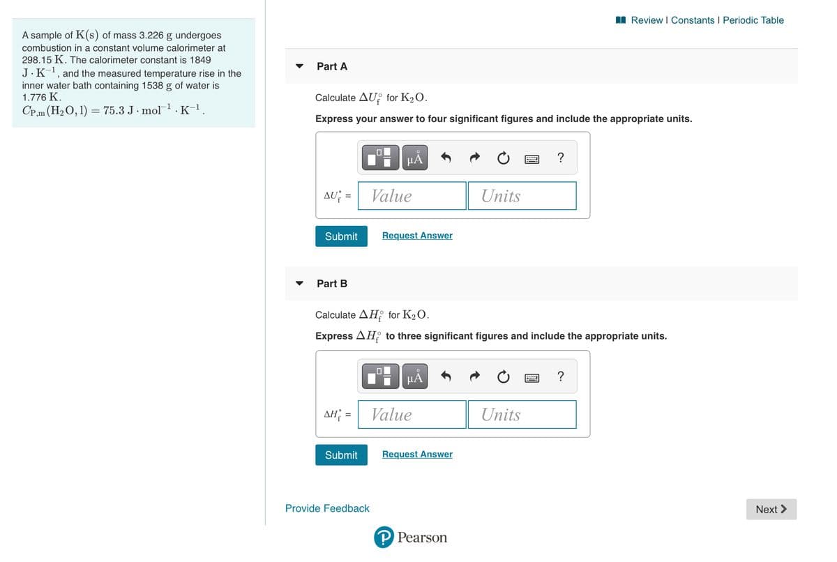 I Review I Constants I Periodic Table
A sample of K(s) of mass 3.226 g undergoes
combustion in a constant volume calorimeter at
298.15 K. The calorimeter constant is 1849
Part A
J.K-, and the measured temperature rise in the
inner water bath containing 1538 g of water is
1.776 K.
Calculate AU: for K2O.
CP,m (H2O, 1) = 75.3 J · mol1 . K-1.
Express your answer to four significant figures and include the appropriate units.
HÅ
?
AU =
Value
Units
Submit
Request Answer
Part B
Calculate AH, for K2O.
Express AH to three significant figures and include the appropriate units.
HA
AH =
Value
Units
Submit
Request Answer
Provide Feedback
Next >
P Pearson
