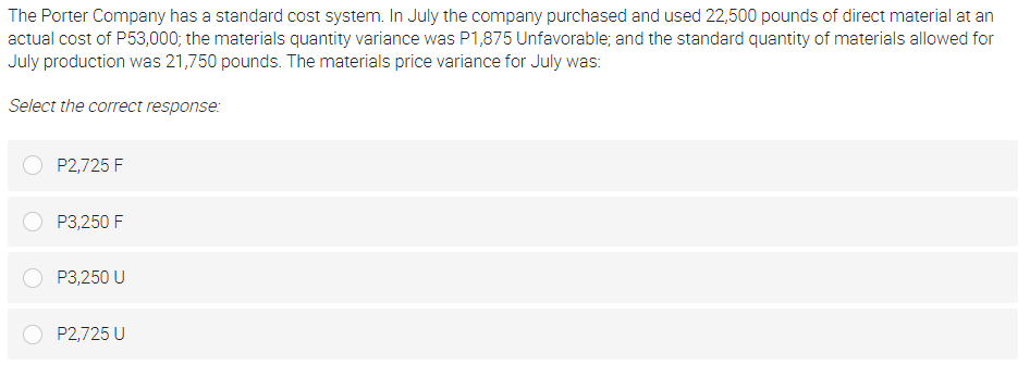 The Porter Company has a standard cost system. In July the company purchased and used 22,500 pounds of direct material at an
actual cost of P53,000; the materials quantity variance was P1,875 Unfavorable; and the standard quantity of materials allowed for
July production was 21,750 pounds. The materials price variance for July was:
Select the correct response:
P2,725 F
P3,250 F
P3,250 U
P2,725 U