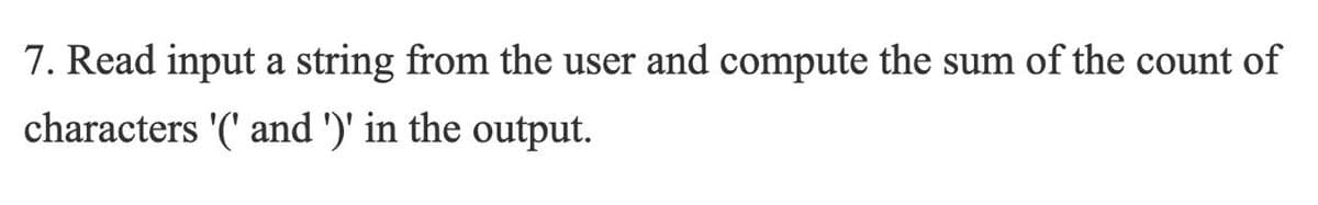 7. Read input a string from the user and compute the sum of the count of
characters '(' and ')' in the output.
