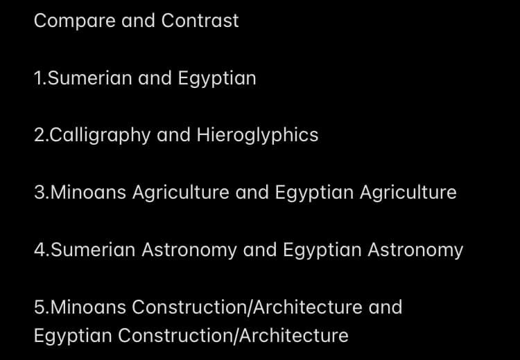 Compare and Contrast
1.Sumerian and Egyptian
2.Calligraphy and Hieroglyphics
3.Minoans Agriculture and Egyptian Agriculture
4.Sumerian Astronomy and Egyptian Astronomy
5.Minoans Construction/Architecture and
Egyptian Construction/Architecture
