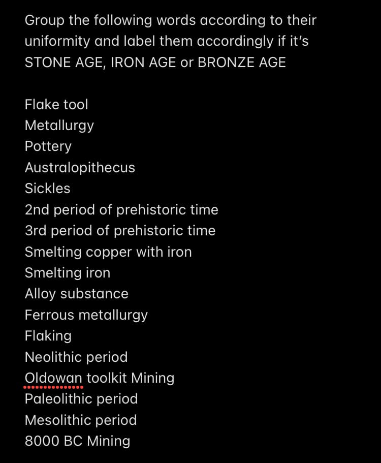 Group the following words according to their
uniformity and label them accordingly if it's
STONE AGE, IRON AGE or BRONZE AGE
Flake tool
Metallurgy
Pottery
Australopithecus
Sickles
2nd period of prehistoric time
3rd period of prehistoric time
Smelting copper with iron
Smelting iron
Alloy substance
Ferrous metallurgy
Flaking
Neolithic period
Oldowan toolkit Mining
Paleolithic period
Mesolithic period
8000 BC Mining
