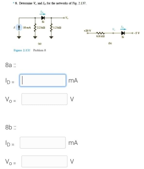 *8. Determine V, and Ip for the networks of Fig. 2.137.
10 mA
+20 V
0-5V
Figure 2.137 Problem 8
8a ::
ID = ||
Vo =
V
8b :
ID =
Vo =
V
%D
