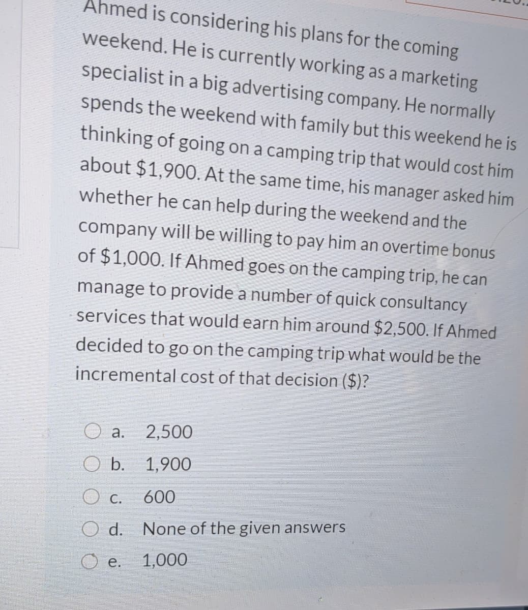 Ahmed is considering his plans for the coming
weekend. He is currently working as a marketing
specialist in a big advertising company. He normally
spends the weekend with family but this weekend he is
thinking of going on a camping trip that would cost him
about $1,900. At the same time, his manager asked him
whether he can help during the weekend and the
company will be willing to pay him an overtime bonus
of $1,000. If Ahmed goes on the camping trip, he can
manage to provide a number of quick consultancy
services that would earn him around $2,500. If Ahmed
decided to go on the camping trip what would be the
incremental cost of that decision ($)?
а.
2,500
O b. 1,900
O c.
600
d.
None of the given answers
O e.
1,000
