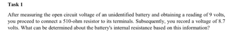 Task 1
After measuring the open circuit voltage of an unidentified battery and obtaining a reading of 9 volts,
you proceed to connect a 510-ohm resistor to its terminals. Subsequently, you record a voltage of 8.7
volts. What can be determined about the battery's internal resistance based on this information?