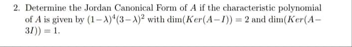 2. Determine the Jordan Canonical Form of A if the characteristic polynomial
of A is given by (1-A)4(3-X)² with dim(Ker (A-1)) = 2 and dim(Ker (A-
31)) = 1.