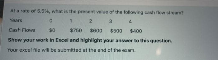 At a rate of 5.5%, what is the present value of the following cash flow stream?
Years
1.
2
3
Cash Flows
$0
$750
$600
$500
$400
Show your work in Excel and highlight your answer to this question.
Your excel file will be submitted at the end of the exam.
