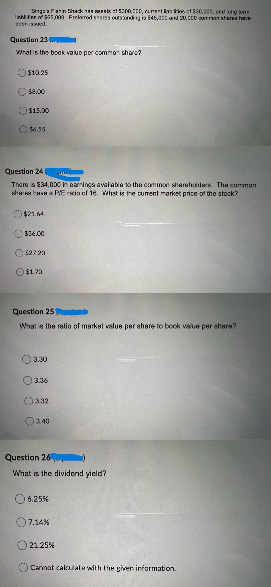 Bingo's Fishin Shack has assets of $300,000, current liabilities of $30,000, and long term
liabilities of $65,000. Preferred shares outstanding is $45,000 and 20,000 common shares have
been issued.
Question 23
What is the book value per common share?
$10.25
$8.00
$15.00
$6.55
Question 24
There is $34,000 in earnings available to the common shareholders. The common
shares have a P/E ratio of 16. What is the current market price of the stock?
$21.64
$36.00
$27.20
$1.70
Question 25 )
What is the ratio of market value per share to book value per share?
3.30
3.36
3.32
3.40
Question 26
What is the dividend yield?
O 6.25%
7.14%
O 21.25%
Cannot calculate with the given information.
