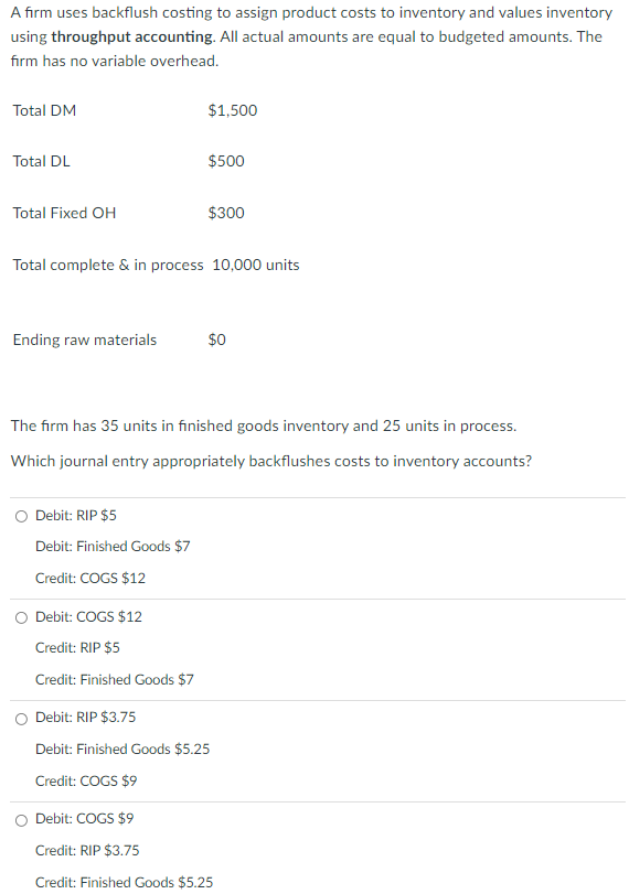 A firm uses backflush costing to assign product costs to inventory and values inventory
using throughput accounting. All actual amounts are equal to budgeted amounts. The
firm has no variable overhead.
Total DM
$1,500
Total DL
$500
Total Fixed OH
$300
Total complete & in process 10,000 units
Ending raw materials
$0
The firm has 35 units in finished goods inventory and 25 units in process.
Which journal entry appropriately backflushes costs to inventory accounts?
Debit: RIP $5
Debit: Finished Goods $7
Credit: COGS $12
O Debit: COGS $12
Credit: RIP $5
Credit: Finished Goods $7
Debit: RIP $3.75
Debit: Finished Goods $5.25
Credit: COGS $9
O Debit: COGS $9
Credit: RIP $3.75
Credit: Finished Goods $5.25
