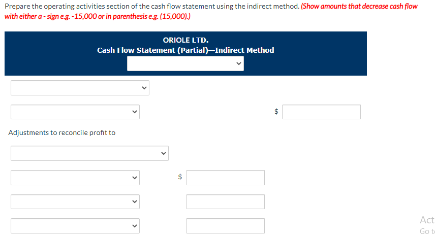 Prepare the operating activities section of the cash flow statement using the indirect method. (Show amounts that decrease cash flow
with either a - sign e.g. -15,000 or in parenthesis e.g. (15,000).)
ORIOLE LTD.
Cash Flow Statement (Partial)-Indirect Method
Adjustments to reconcile profit to
Act
Go te
%24
%24
>
>
>
