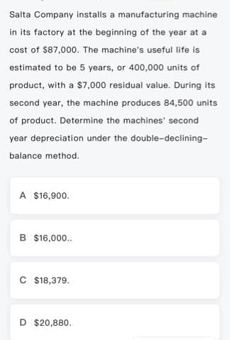 Salta Company installs a manufacturing machine
in its factory at the beginning of the year at a
cost of $87,000. The machine's useful life is
estimated to be 5 years, or 400,000 units of
product, with a $7,000 residual value. During its
second year, the machine produces 84,500 units
of product. Determine the machines' second
year depreciation under the double-declining-
balance method.
A $16,900.
B $16,000..
C $18,379.
D $20,880.
