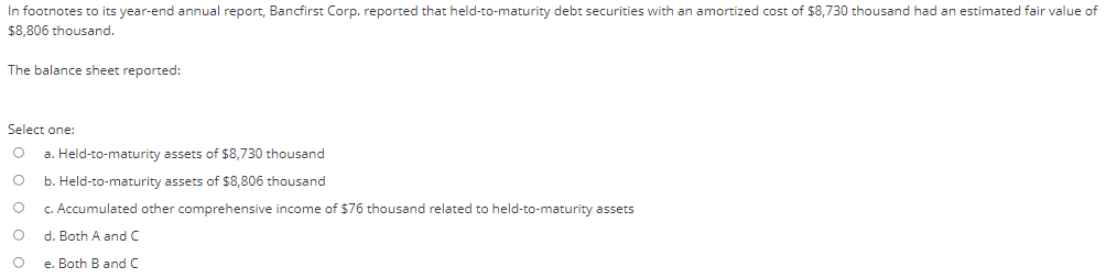 In footnotes to its year-end annual report, Bancfirst Corp. reported that held-to-maturity debt securities with an amortized cost of $8,730 thousand had an estimated fair value of
$8,806 thousand.
The balance sheet reported:
Select one:
a. Held-to-maturity assets of $8,730 thousand
b. Held-to-maturity assets of $8,806 thousand
c. Accumulated other comprehensive income of $76 thousand related to held-to-maturity assets
d. Both A and C
e. Both B and C
