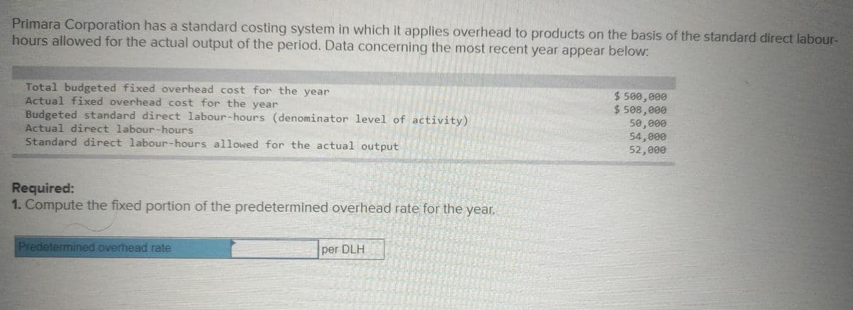 Primara Corporation has a standard costing system in which it applies overhead to products on the basis of the standard direct labour-
hours allowed for the actual output of the period. Data concerning the most recent year appear below:
Total budgeted fixed overhead cost for the year
Actual fixed overhead cost for the year
Budgeted standard direct labour-hours (denominator level of activity)
Actual direct labour-hours
Standard direct labour-hours allowed for the actual output
$ 500,000
$ 508,000
50,000
54,000
52,000
Required:
1. Compute the fixed portion of the predetermined overhead rate for the year.
Predetermined overhead rate
per DLH
