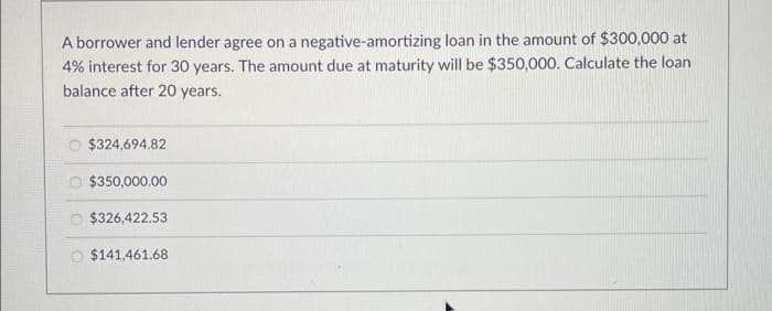 A borrower and lender agree on a negative-amortizing loan in the amount of $300,000 at
4% interest for 30 years. The amount due at maturity will be $350,000. Calculate the loan
balance after 20 years.
$324,694.82
O $350,000.00
$326,422.53
1.461.68
