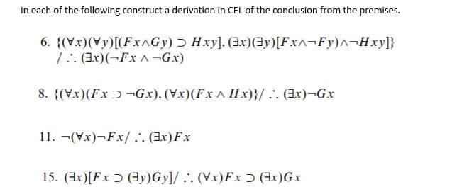 In each of the following construct a derivation in CEL of the conclusion from the premises.
6. {(Vx)(Vy)[(FXAGY) Ɔ Hxy], (3x)(3y)[Fx^¬Fy)^¬Hxy]}
1:. (3x)(¬Fx ^¬Gx)
8. {(Vx)(Fx ɔ ¬Gx), (Vx)(Fx A Hx)}/.. (Ex)¬Gx
11. -(Vx)-Fx/ .:. (3x)Fx
15. (3x)[Fx Ɔ (3y)Gy]/ .. (Vx)Fx Ɔ (Ex)Gx
