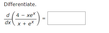 **Differentiate**

\[ \frac{d}{dx} \left( \frac{4 - xe^x}{x + e^x} \right) = \quad \underline{\hspace{5cm}} \]

In this problem, we are tasked with differentiating the given function:

\[ \frac{d}{dx} \left( \frac{4 - xe^x}{x + e^x} \right) \]

To solve this, we need to apply the quotient rule of differentiation. The quotient rule states that if we have a function of the form:

\[ \frac{u(x)}{v(x)} \]

where \( u(x) \) and \( v(x) \) are differentiable functions of \( x \), then the derivative is given by:

\[ \frac{d}{dx} \left( \frac{u(x)}{v(x)} \right) = \frac{u'(x)v(x) - u(x)v'(x)}{[v(x)]^2} \]

In our case, let:

\[ u(x) = 4 - xe^x \]
\[ v(x) = x + e^x \]

First, we need to find the derivatives \( u'(x) \) and \( v'(x) \):

For \( u(x) = 4 - xe^x \):

\[ u'(x) = \frac{d}{dx}(4) - \frac{d}{dx}(xe^x) \]
\[ u'(x) = 0 - \left( x \cdot \frac{d}{dx}(e^x) + e^x \cdot \frac{d}{dx}(x) \right) \]
\[ u'(x) = 0 - \left( x \cdot e^x + e^x \cdot 1 \right) \]
\[ u'(x) = -\left( x e^x + e^x \right) \]
\[ u'(x) = -e^x (x + 1) \]

For \( v(x) = x + e^x \):

\[ v'(x) = \frac{d}{dx}(x) + \frac{d}{dx}(e^x) \]
\[ v'(x) = 1 + e^x \]

Now, substitute \( u(x) \), \( u