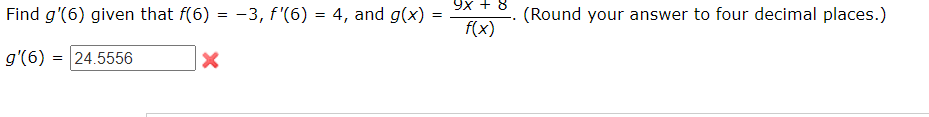 Find g'(6) given that f(6) = -3, f'(6) = 4, and g(x)=
g'(6) = 24.5556
X
=
9x + 8
f(x)
(Round your answer to four decimal places.)