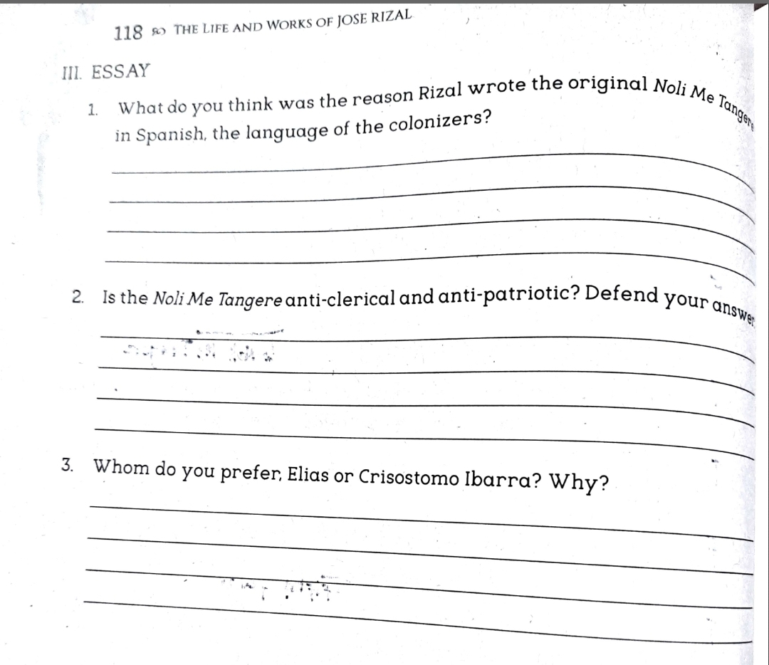 2. Is the Noli Me Tangere anti-clerical and anti-patriotic? Defend your answe
What do you think was the reason Rizal wrote the original Noli Me Tanger
118 o THE LIFE AND WORKS OF JOSE RIZAL
III. ESSAY
1.
in Spanish, the language of the colonizers?
3. Whom do you prefer, Elias or Crisostomo Ibarra? Why?
