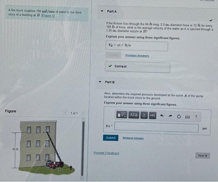 A fire truck supplies 190 gal/min of water to the third
Part A
story of a building at B (Eigure 1)
If the friction loss through the 60-ft-long, 25-in-diameter hose is 12 ft for every
100 ft of hose, what is the average velocity of the water as it is ejected through a
1.25-in. diameter nozzle at B?
Express your answer using three significant figures.
Vn= 49 7 ft/s
Previous Answers
Correct
Part B
Also, determine the required pressure developed at the outlet A of the pump
located within the truck close to the ground
Express your answer using three significant figures.
Figure
1 of 1>
If vec
PA
pri
Submit
Request Answer
42 ft
Provide Feedback
Next>
