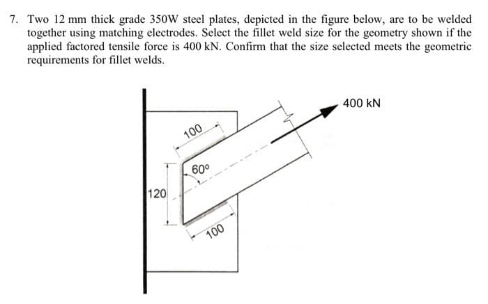 7. Two 12 mm thick grade 350W steel plates, depicted in the figure below, are to be welded
together using matching electrodes. Select the fillet weld size for the geometry shown if the
applied factored tensile force is 400 kN. Confirm that the size selected meets the geometric
requirements for fillet welds.
400 kN
100
60°
120
100
