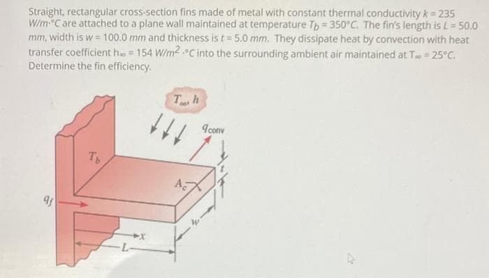 Straight, rectangular cross-section fins made of metal with constant thermal conductivity k = 235
W/m C are attached to a plane wall maintained at temperature Th = 350°C. The fin's length is L= 50.0
mm, width is w = 100.0 mm and thickness is t= 5.0 mm. They dissipate heat by convection with heat
transfer coefficient ho = 154 W/m2 .0Cinto the surrounding ambient air maintained at To = 25°C.
Determine the fin efficiency.
T h
I conv
Th
A
