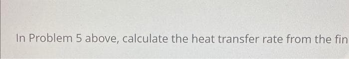 In Problem 5 above, calculate the heat transfer rate from the fin
