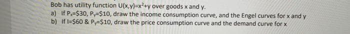 Bob has utility function U(x,y)=x?+y over goods x and y.
a) If P=$30, Py=$10, draw the income consumption curve, and the Engel curves for x and y
b) If l=$60 & Py=$10, draw the price consumption curve and the demand curve for x
