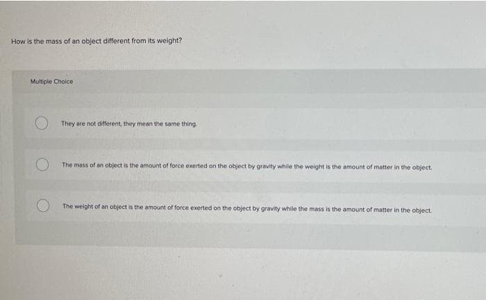 How is the mass of an object different from its weight?
Multiple Choice
They are not different, they mean the same thing.
The mass of an object is the amount of force exerted on the object by gravity while the weight is the amount of matter in the object.
The weight of an object is the amount of force exerted on the object by gravity while the mass is the amount of matter in the object.
