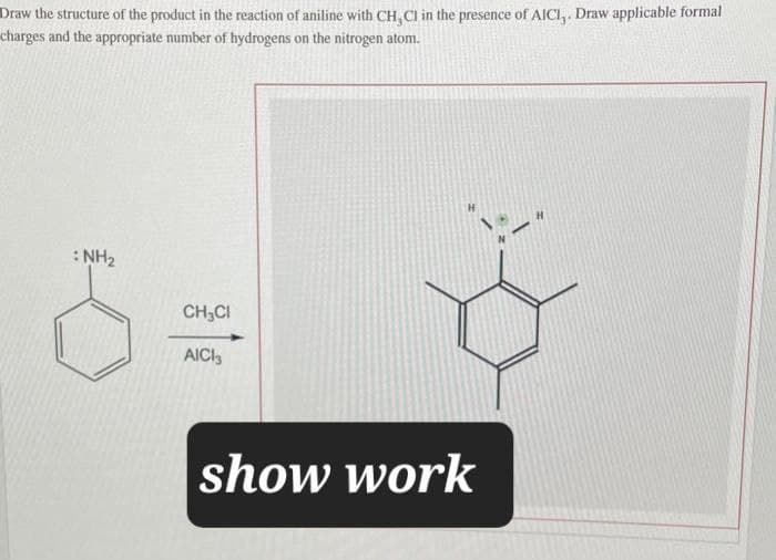 Draw the structure of the product in the reaction of aniline with CH,CI in the presence of AICI,. Draw applicable formal
charges and the appropriate number of hydrogens on the nitrogen atom.
NH2
CH₂Cl
AICI
show work