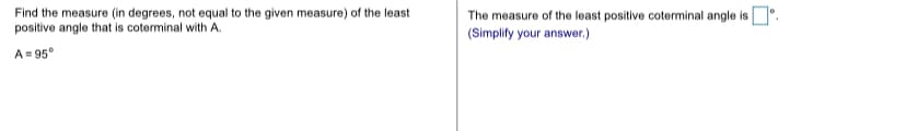 Find the measure (in degrees, not equal to the given measure) of the least
positive angle that is coterminal with A.
The measure of the least positive coterminal angle is .
(Simplify your answer.)
A= 95°
